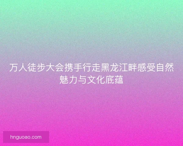 万人徒步大会携手行走黑龙江畔感受自然魅力与文化底蕴