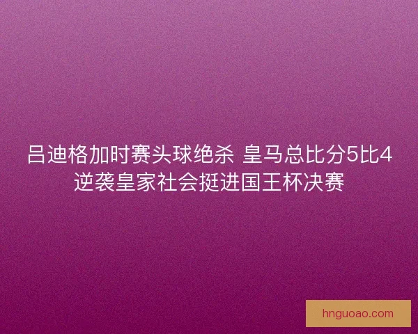 吕迪格加时赛头球绝杀 皇马总比分5比4逆袭皇家社会挺进国王杯决赛