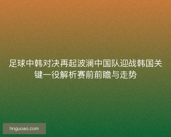 足球中韩对决再起波澜中国队迎战韩国关键一役解析赛前前瞻与走势 足球中韩对决再起波澜中国队迎战韩国关键一役解析赛前前瞻与走势