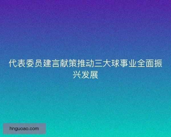 代表委员建言献策推动三大球事业全面振兴发展 代表委员建言献策推动三大球事业全面振兴发展