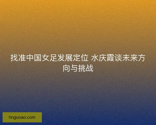 找准中国女足发展定位 水庆霞谈未来方向与挑战