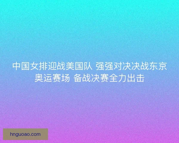 中国女排迎战美国队 强强对决决战东京奥运赛场 备战决赛全力出击 中国女排迎战美国队 强强对决决战东京奥运赛场 备战决赛全力出击