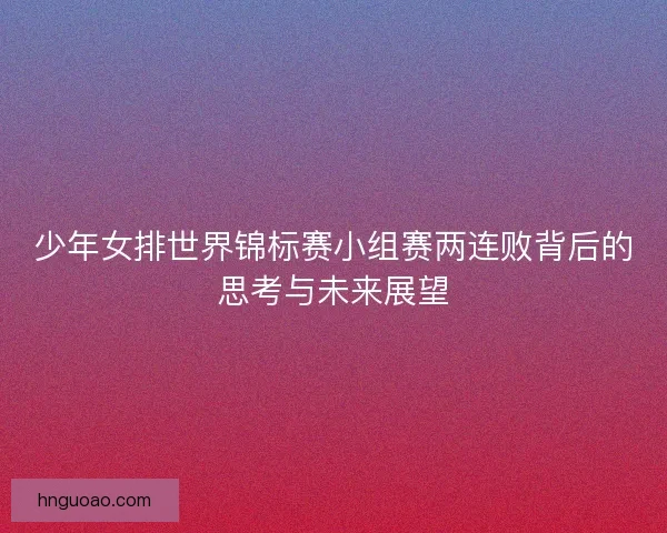 少年女排世界锦标赛小组赛两连败背后的思考与未来展望