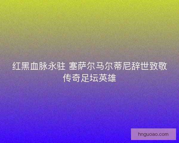 红黑血脉永驻 塞萨尔马尔蒂尼辞世致敬传奇足坛英雄 红黑血脉永驻 塞萨尔马尔蒂尼辞世致敬传奇足坛英雄