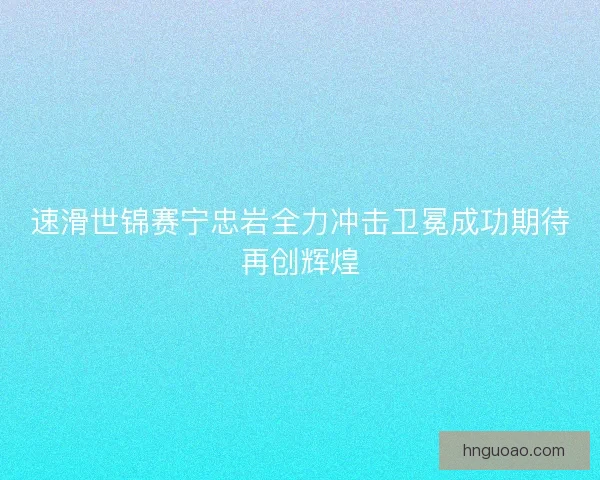 速滑世锦赛宁忠岩全力冲击卫冕成功期待再创辉煌