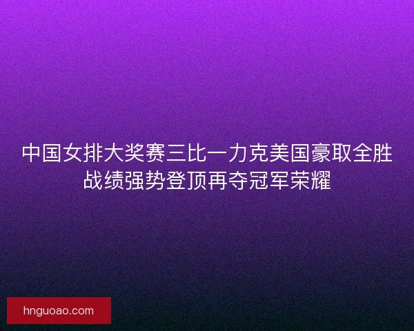 中国女排大奖赛三比一力克美国豪取全胜战绩强势登顶再夺冠军荣耀