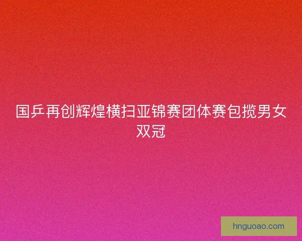国乒再创辉煌横扫亚锦赛团体赛包揽男女双冠